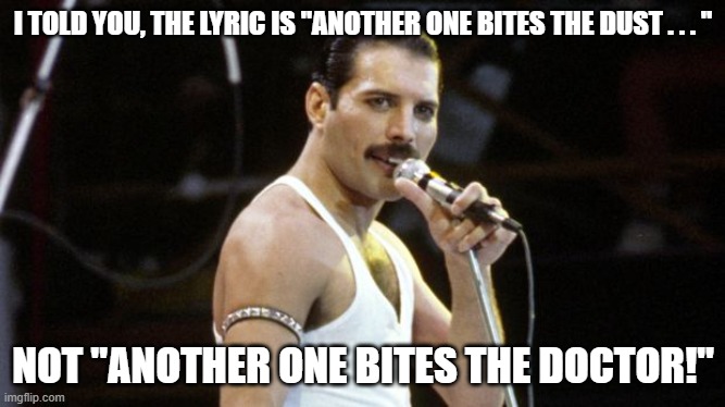 Freddie Mercury Misheard Lyric | I TOLD YOU, THE LYRIC IS "ANOTHER ONE BITES THE DUST . . . "; NOT "ANOTHER ONE BITES THE DOCTOR!" | image tagged in freddy mercury,another one bites the dust,another one bites the doctor | made w/ Imgflip meme maker