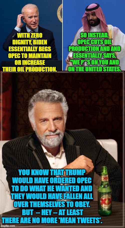 Trump was the BOSS. | WITH ZERO DIGNITY, BIDEN ESSENTIALLY BEGS OPEC TO MAINTAIN OR INCREASE THEIR OIL PRODUCTION. SO INSTEAD, OPEC CUTS OIL PRODUCTION AND AND ESSENTIALLY SAYS, "WE P**S ON YOU AND ON THE UNITED STATES. YOU KNOW THAT TRUMP WOULD HAVE ORDERED OPEC TO DO WHAT HE WANTED AND THEY WOULD HAVE FALLEN ALL OVER THEMSELVES TO OBEY.  BUT  -- HEY -- AT LEAST THERE ARE NO MORE 'MEAN TWEETS'. | image tagged in loser biden | made w/ Imgflip meme maker