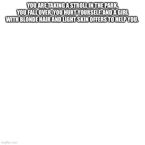 Blank Transparent Square Meme | YOU ARE TAKING A STROLL IN THE PARK, YOU FALL OVER, YOU HURT YOURSELF, AND A GIRL WITH BLONDE HAIR AND LIGHT SKIN OFFERS TO HELP YOU. | image tagged in memes,blank transparent square | made w/ Imgflip meme maker