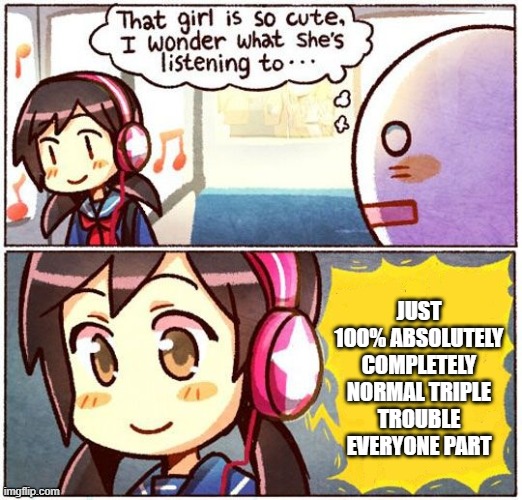 1 hour songs be like | JUST 100% ABSOLUTELY COMPLETELY NORMAL TRIPLE TROUBLE EVERYONE PART | image tagged in that girl is so cute i wonder what she s listening to | made w/ Imgflip meme maker