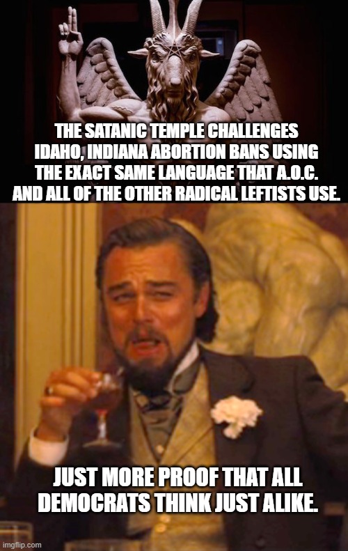 Yep . . . they are ALL . . . Democrats.  Think about it. | THE SATANIC TEMPLE CHALLENGES IDAHO, INDIANA ABORTION BANS USING THE EXACT SAME LANGUAGE THAT A.O.C. AND ALL OF THE OTHER RADICAL LEFTISTS USE. JUST MORE PROOF THAT ALL DEMOCRATS THINK JUST ALIKE. | image tagged in democrats and satanists | made w/ Imgflip meme maker