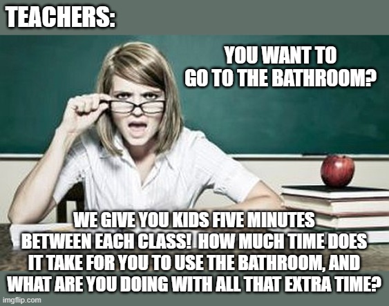 A Teacher's Wisdom | TEACHERS:; YOU WANT TO GO TO THE BATHROOM? WE GIVE YOU KIDS FIVE MINUTES BETWEEN EACH CLASS!  HOW MUCH TIME DOES IT TAKE FOR YOU TO USE THE BATHROOM, AND WHAT ARE YOU DOING WITH ALL THAT EXTRA TIME? | image tagged in teacher,memes,school,bathrooms,aint nobody got time for that,so true | made w/ Imgflip meme maker