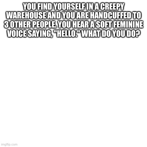 Blank Transparent Square Meme | YOU FIND YOURSELF IN A CREEPY WAREHOUSE AND YOU ARE HANDCUFFED TO 3 OTHER PEOPLE. YOU HEAR A SOFT FEMININE VOICE SAYING, "HELLO." WHAT DO YOU DO? | image tagged in memes,blank transparent square | made w/ Imgflip meme maker