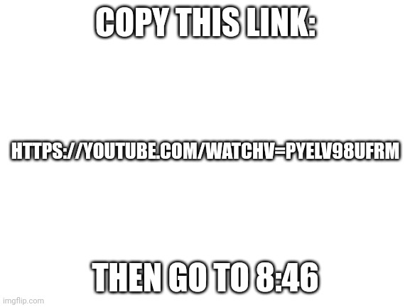 It's goofy ahh | COPY THIS LINK:; HTTPS://YOUTUBE.COM/WATCHV=PYELV98UFRM; THEN GO TO 8:46 | image tagged in blank white template | made w/ Imgflip meme maker