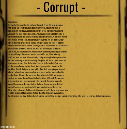 BATIM Audio Log | - Corrupt - Connection terminated. I'm sorry to interrupt you, Elizabeth. If you still even remember that name. But I'm afraid you've been m | image tagged in batim audio log | made w/ Imgflip meme maker