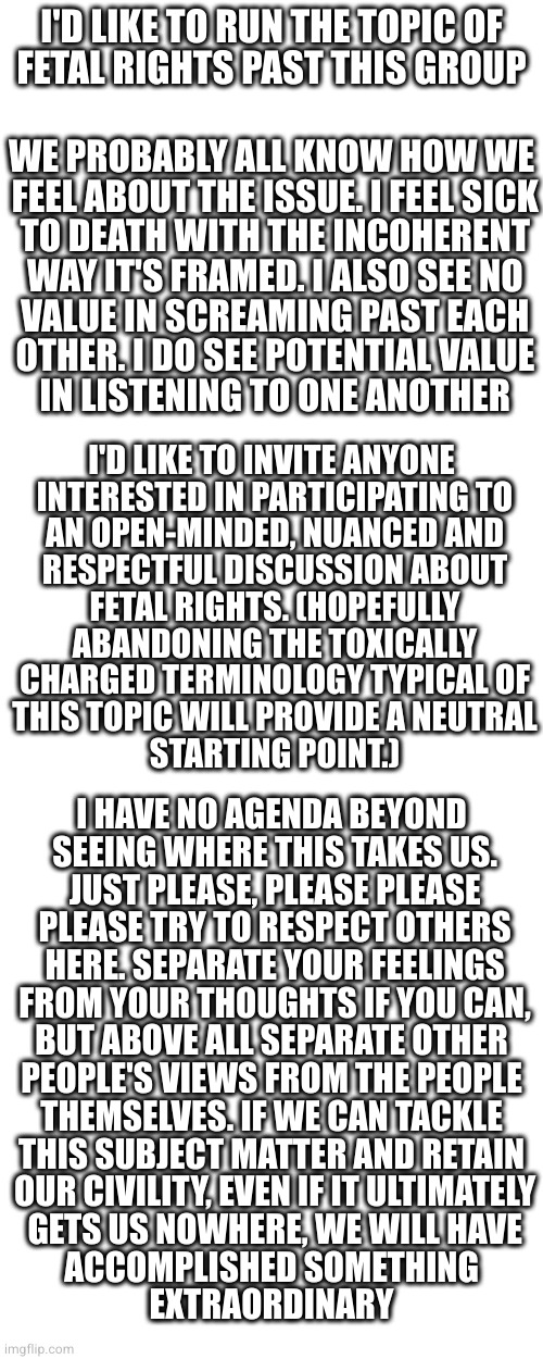 I have faith that we can handle this | I'D LIKE TO RUN THE TOPIC OF
FETAL RIGHTS PAST THIS GROUP; WE PROBABLY ALL KNOW HOW WE
 FEEL ABOUT THE ISSUE. I FEEL SICK
 TO DEATH WITH THE INCOHERENT
 WAY IT'S FRAMED. I ALSO SEE NO
 VALUE IN SCREAMING PAST EACH
 OTHER. I DO SEE POTENTIAL VALUE
 IN LISTENING TO ONE ANOTHER; I'D LIKE TO INVITE ANYONE
 INTERESTED IN PARTICIPATING TO
 AN OPEN-MINDED, NUANCED AND
 RESPECTFUL DISCUSSION ABOUT
 FETAL RIGHTS. (HOPEFULLY
 ABANDONING THE TOXICALLY
 CHARGED TERMINOLOGY TYPICAL OF
 THIS TOPIC WILL PROVIDE A NEUTRAL
 STARTING POINT.); I HAVE NO AGENDA BEYOND
 SEEING WHERE THIS TAKES US.
 JUST PLEASE, PLEASE PLEASE
 PLEASE TRY TO RESPECT OTHERS
 HERE. SEPARATE YOUR FEELINGS
 FROM YOUR THOUGHTS IF YOU CAN,
 BUT ABOVE ALL SEPARATE OTHER 
PEOPLE'S VIEWS FROM THE PEOPLE
 THEMSELVES. IF WE CAN TACKLE 
THIS SUBJECT MATTER AND RETAIN
 OUR CIVILITY, EVEN IF IT ULTIMATELY
 GETS US NOWHERE, WE WILL HAVE
 ACCOMPLISHED SOMETHING 
EXTRAORDINARY | image tagged in blank white template,memes,blank transparent square | made w/ Imgflip meme maker