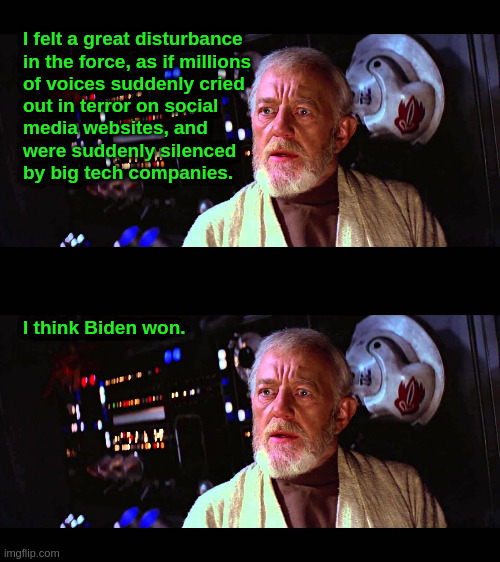 Election 2020 | I felt a great disturbance
in the force, as if millions
of voices suddenly cried
out in terror on social
media websites, and
were suddenly silenced
by big tech companies. I think Biden won. | image tagged in star wars,obi-wan,liberals,censorship,social media,biden | made w/ Imgflip meme maker