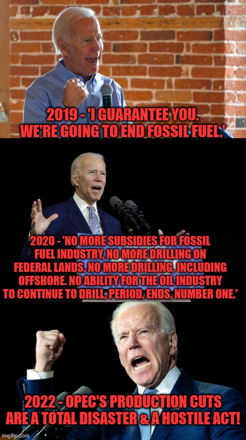 Gosh Joe, I thought that you didn't like fossil fuels? | 2019 - 'I GUARANTEE YOU. WE'RE GOING TO END FOSSIL FUEL.'; 2020 - 'NO MORE SUBSIDIES FOR FOSSIL FUEL INDUSTRY, NO MORE DRILLING ON FEDERAL LANDS. NO MORE DRILLING, INCLUDING OFFSHORE. NO ABILITY FOR THE OIL INDUSTRY TO CONTINUE TO DRILL, PERIOD, ENDS, NUMBER ONE.'; 2022 - OPEC'S PRODUCTION CUTS ARE A TOTAL DISASTER & A HOSTILE ACT! | image tagged in biden speech,biden pissed,fossil fuels,opec | made w/ Imgflip meme maker