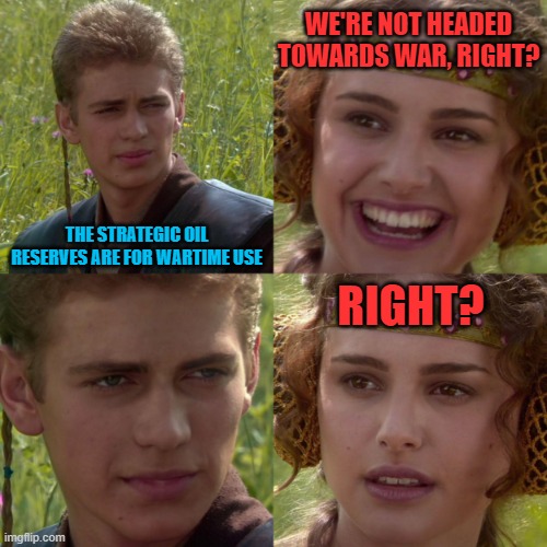 anikin padme | THE STRATEGIC OIL RESERVES ARE FOR WARTIME USE WE'RE NOT HEADED TOWARDS WAR, RIGHT? RIGHT? | image tagged in anikin padme | made w/ Imgflip meme maker