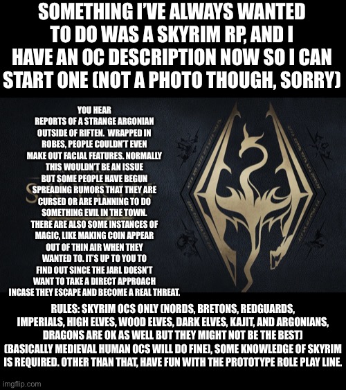 I’ll have a WoF RP posted soon so forgive me if I mix up RPs | SOMETHING I’VE ALWAYS WANTED TO DO WAS A SKYRIM RP, AND I HAVE AN OC DESCRIPTION NOW SO I CAN START ONE (NOT A PHOTO THOUGH, SORRY); YOU HEAR REPORTS OF A STRANGE ARGONIAN OUTSIDE OF RIFTEN.  WRAPPED IN ROBES, PEOPLE COULDN’T EVEN MAKE OUT FACIAL FEATURES. NORMALLY THIS WOULDN’T BE AN ISSUE BUT SOME PEOPLE HAVE BEGUN SPREADING RUMORS THAT THEY ARE CURSED OR ARE PLANNING TO DO SOMETHING EVIL IN THE TOWN. THERE ARE ALSO SOME INSTANCES OF MAGIC, LIKE MAKING COIN APPEAR OUT OF THIN AIR WHEN THEY WANTED TO. IT’S UP TO YOU TO FIND OUT SINCE THE JARL DOESN’T WANT TO TAKE A DIRECT APPROACH INCASE THEY ESCAPE AND BECOME A REAL THREAT. RULES: SKYRIM OCS ONLY (NORDS, BRETONS, REDGUARDS, IMPERIALS, HIGH ELVES, WOOD ELVES, DARK ELVES, KAJIT, AND ARGONIANS, DRAGONS ARE OK AS WELL BUT THEY MIGHT NOT BE THE BEST) (BASICALLY MEDIEVAL HUMAN OCS WILL DO FINE), SOME KNOWLEDGE OF SKYRIM IS REQUIRED. OTHER THAN THAT, HAVE FUN WITH THE PROTOTYPE ROLE PLAY LINE. | made w/ Imgflip meme maker