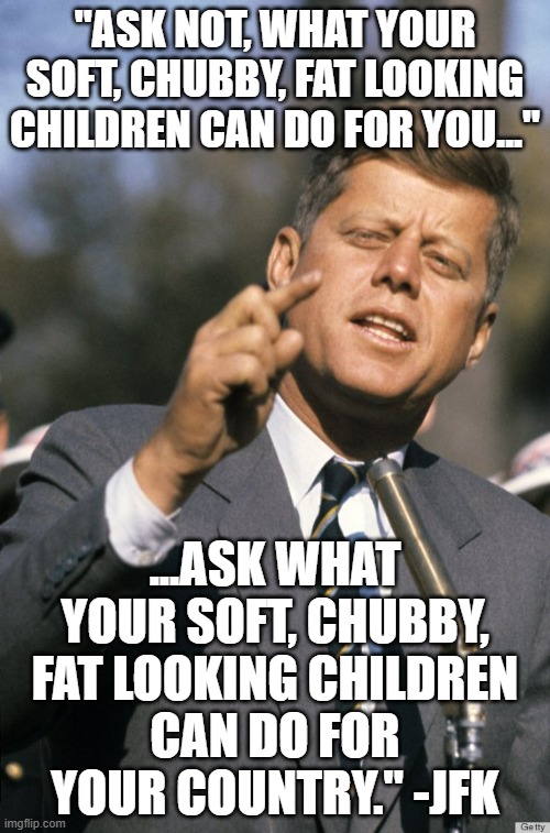 "There is nothing, I think, more UNFORTUNATE..." -JFK | "ASK NOT, WHAT YOUR SOFT, CHUBBY, FAT LOOKING CHILDREN CAN DO FOR YOU..."; ...ASK WHAT YOUR SOFT, CHUBBY, FAT LOOKING CHILDREN
CAN DO FOR YOUR COUNTRY." -JFK | image tagged in fitness is my passion,obese woman at computer,food stamps,kamala harris,fat asian kid,dudley dursley | made w/ Imgflip meme maker