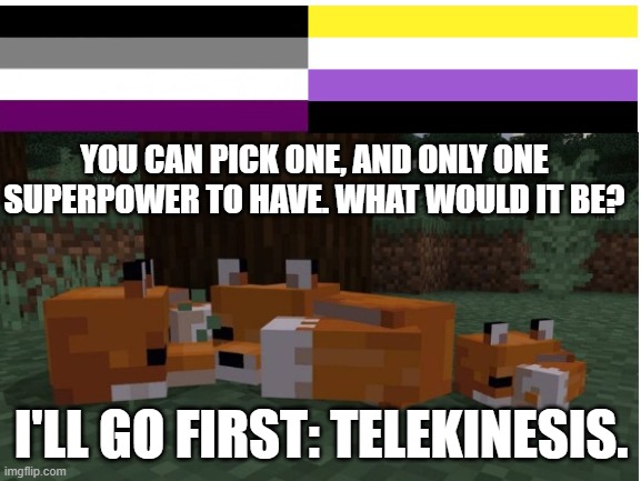 super powers | YOU CAN PICK ONE, AND ONLY ONE SUPERPOWER TO HAVE. WHAT WOULD IT BE? I'LL GO FIRST: TELEKINESIS. | image tagged in memes | made w/ Imgflip meme maker
