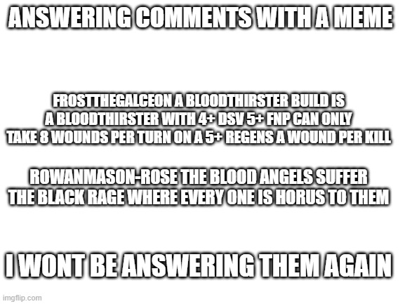 to those who asked questions on my memes | ANSWERING COMMENTS WITH A MEME; FROSTTHEGALCEON A BLOODTHIRSTER BUILD IS A BLOODTHIRSTER WITH 4+ DSV 5+ FNP CAN ONLY TAKE 8 WOUNDS PER TURN ON A 5+ REGENS A WOUND PER KILL; ROWANMASON-ROSE THE BLOOD ANGELS SUFFER THE BLACK RAGE WHERE EVERY ONE IS HORUS TO THEM; I WONT BE ANSWERING THEM AGAIN | image tagged in blank white template | made w/ Imgflip meme maker