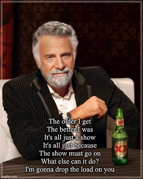 Yes | The older I get 
The better I was 
It's all just a show 
It's all just because 
The show must go on 
What else can it do? 
I'm gonna drop the load on you | image tagged in memes,the most interesting man in the world,older,better | made w/ Imgflip meme maker