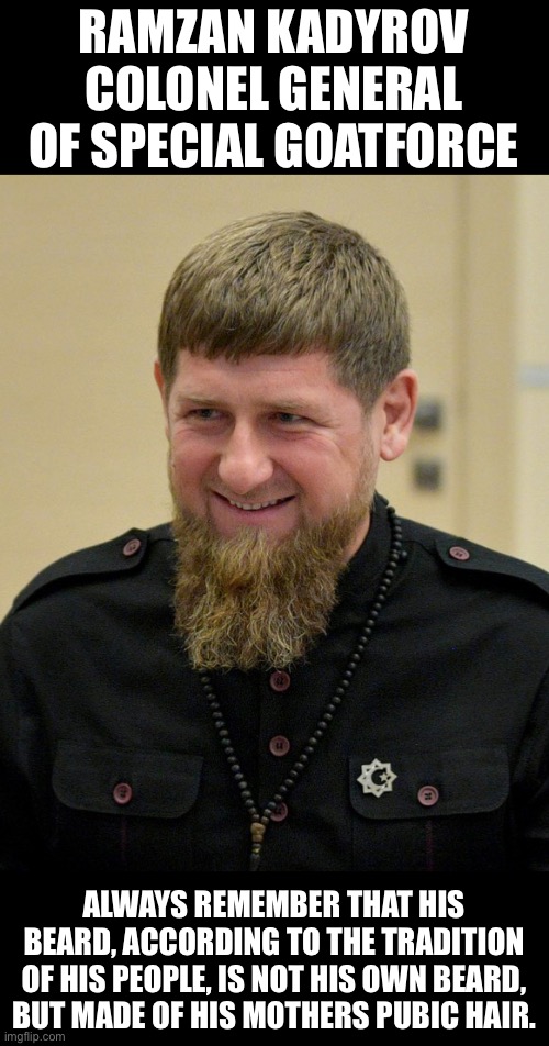 Goatfather | RAMZAN KADYROV
COLONEL GENERAL OF SPECIAL GOATFORCE; ALWAYS REMEMBER THAT HIS BEARD, ACCORDING TO THE TRADITION OF HIS PEOPLE, IS NOT HIS OWN BEARD, BUT MADE OF HIS MOTHERS PUBIC HAIR. | made w/ Imgflip meme maker