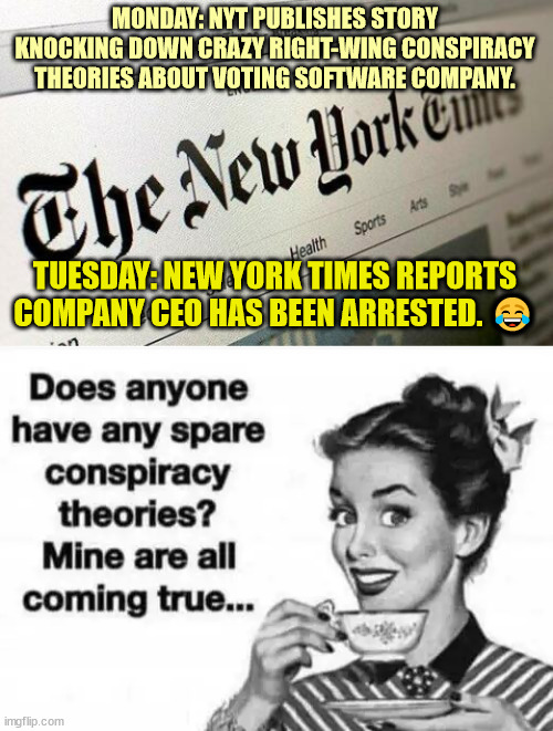 And they wonder why the majority of Americans don't buy their lies... | MONDAY: NYT PUBLISHES STORY KNOCKING DOWN CRAZY RIGHT-WING CONSPIRACY THEORIES ABOUT VOTING SOFTWARE COMPANY. TUESDAY: NEW YORK TIMES REPORTS COMPANY CEO HAS BEEN ARRESTED. 😂 | image tagged in conspiracy theories,fake news | made w/ Imgflip meme maker