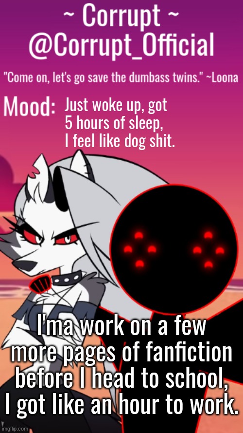 Corrupt x Loona Announcement Template | Just woke up, got 5 hours of sleep, I feel like dog shit. I'ma work on a few more pages of fanfiction before I head to school, I got like an hour to work. | image tagged in corrupt x loona announcement template | made w/ Imgflip meme maker