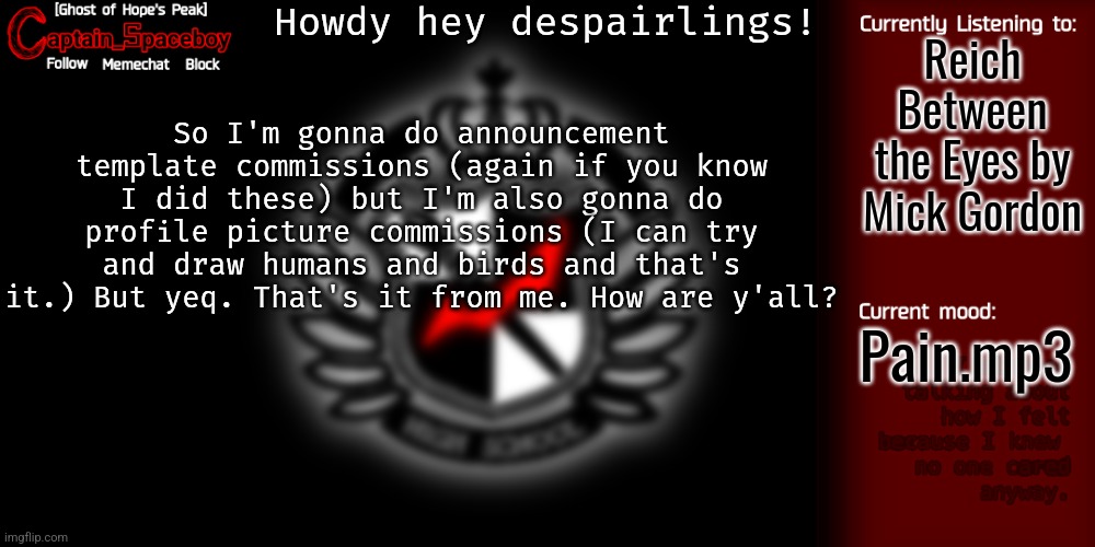 I mean, birds and humans is what I'm able to do. | Howdy hey despairlings! Reich Between the Eyes by Mick Gordon; So I'm gonna do announcement template commissions (again if you know I did these) but I'm also gonna do profile picture commissions (I can try and draw humans and birds and that's it.) But yeq. That's it from me. How are y'all? Pain.mp3 | image tagged in captain_spaceboy's danganronpa template | made w/ Imgflip meme maker