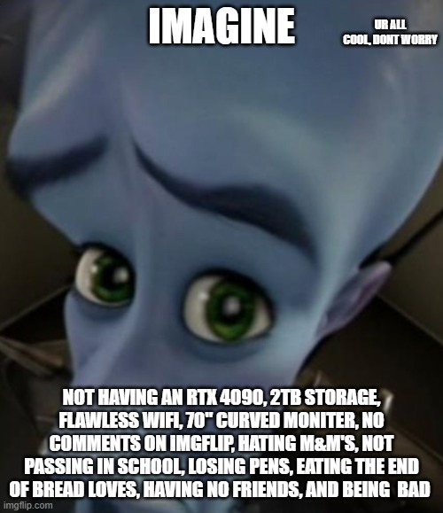 lol imagine | UR ALL COOL, DONT WORRY; IMAGINE; NOT HAVING AN RTX 4090, 2TB STORAGE, FLAWLESS WIFI, 70" CURVED MONITER, NO COMMENTS ON IMGFLIP, HATING M&M'S, NOT PASSING IN SCHOOL, LOSING PENS, EATING THE END OF BREAD LOVES, HAVING NO FRIENDS, AND BEING  BAD | image tagged in sad megamind | made w/ Imgflip meme maker