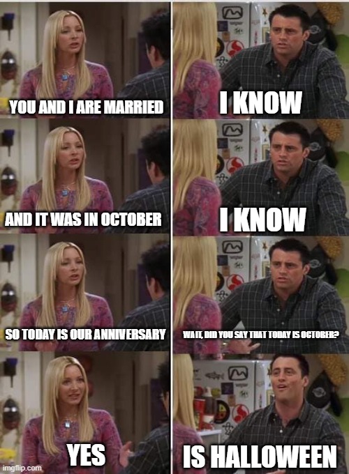 Halloween Forever | YOU AND I ARE MARRIED; I KNOW; I KNOW; AND IT WAS IN OCTOBER; SO TODAY IS OUR ANNIVERSARY; WAIT, DID YOU SAY THAT TODAY IS OCTOBER? YES; IS HALLOWEEN | image tagged in phoebe joey | made w/ Imgflip meme maker