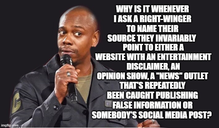 Bruh... | WHY IS IT WHENEVER I ASK A RIGHT-WINGER TO NAME THEIR SOURCE THEY INVARIABLY; POINT TO EITHER A WEBSITE WITH AN ENTERTAINMENT DISCLAIMER, AN OPINION SHOW, A "NEWS" OUTLET; THAT'S REPEATEDLY BEEN CAUGHT PUBLISHING FALSE INFORMATION OR SOMEBODY'S SOCIAL MEDIA POST? | image tagged in comedian | made w/ Imgflip meme maker