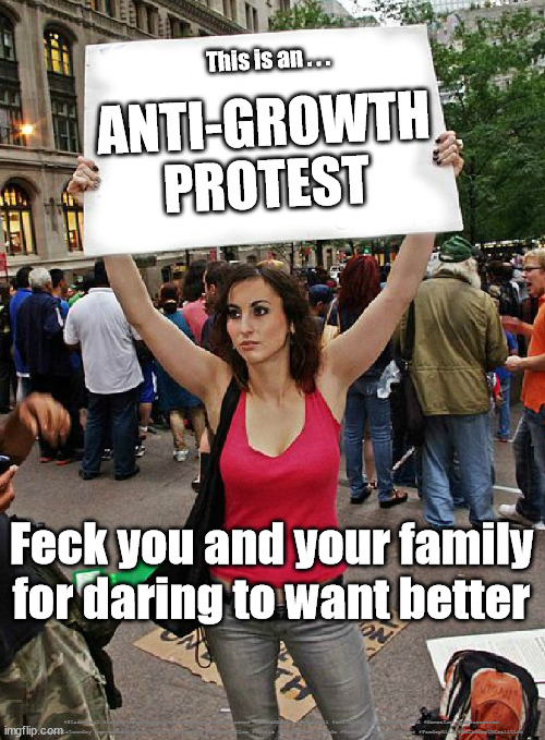 Anti Growth Coalition | This is an . . . ANTI-GROWTH
PROTEST; Feck you and your family for daring to want better; #Starmerout #Labour #JonLansman #wearecorbyn #KeirStarmer #DianeAbbott #McDonnell #cultofcorbyn #labourisdead #Momentum #labourracism #socialistsunday #nevervotelabour #socialistanyday #Antisemitism #Savile #SavileGate #Paedo #Worboys #GroomingGangs #Paedophile #AntiGrowthCoalition | image tagged in anti growth protest,extinction rebelion,anti oil,labour left lefty leftie,anti fracking,anti everything | made w/ Imgflip meme maker