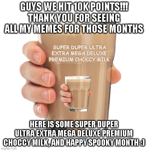Thank you and happy spooky month :) | GUYS WE HIT 10K POINTS!!!
THANK YOU FOR SEEING ALL MY MEMES FOR THOSE MONTHS; SUPER DUPER ULTRA EXTRA MEGA DELUXE PREMIUM CHOCCY MILK; HERE IS SOME SUPER DUPER ULTRA EXTRA MEGA DELUXE PREMIUM CHOCCY MILK, AND HAPPY SPOOKY MONTH :) | image tagged in choccy milk,spooky month | made w/ Imgflip meme maker