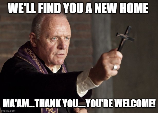 The power of Christ compels you! | WE'LL FIND YOU A NEW HOME MA'AM...THANK YOU....YOU'RE WELCOME! | image tagged in the power of christ compels you | made w/ Imgflip meme maker