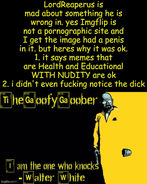 TheGoofyGoober's announcement template | LordReaperus is mad about something he is wrong in. yes Imgflip is not a pornographic site and I get the image had a penis in it. but heres why it was ok.
1. it says memes that are Health and Educational WITH NUDITY are ok
2. i didn't even fucking notice the dick | image tagged in thegoofygoober's announcement template | made w/ Imgflip meme maker