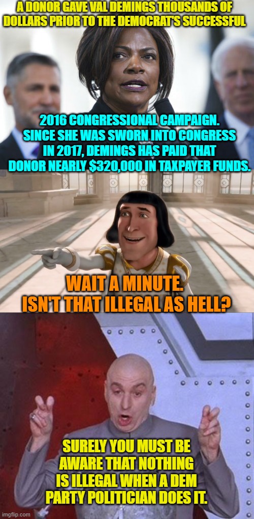 Ethics, honor, integrity; it's all gibberish to a typical Dem Party politician. | A DONOR GAVE VAL DEMINGS THOUSANDS OF DOLLARS PRIOR TO THE DEMOCRAT'S SUCCESSFUL; 2016 CONGRESSIONAL CAMPAIGN. SINCE SHE WAS SWORN INTO CONGRESS IN 2017, DEMINGS HAS PAID THAT DONOR NEARLY $320,000 IN TAXPAYER FUNDS. WAIT A MINUTE.  ISN'T THAT ILLEGAL AS HELL? SURELY YOU MUST BE AWARE THAT NOTHING IS ILLEGAL WHEN A DEM PARTY POLITICIAN DOES IT. | image tagged in illegal | made w/ Imgflip meme maker