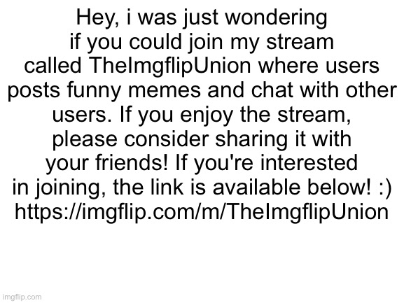 Blank White Template | Hey, i was just wondering if you could join my stream called TheImgflipUnion where users posts funny memes and chat with other users. If you enjoy the stream, please consider sharing it with your friends! If you're interested in joining, the link is available below! :)
https://imgflip.com/m/TheImgflipUnion | image tagged in blank white template | made w/ Imgflip meme maker