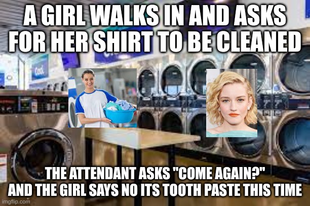 Come again? | A GIRL WALKS IN AND ASKS FOR HER SHIRT TO BE CLEANED; THE ATTENDANT ASKS "COME AGAIN?"
AND THE GIRL SAYS NO ITS TOOTH PASTE THIS TIME | image tagged in funny,dark humor | made w/ Imgflip meme maker