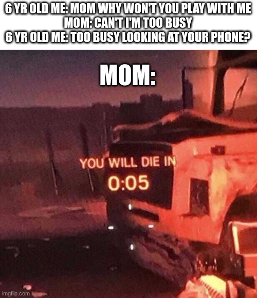 me be dead | 6 YR OLD ME: MOM WHY WON'T YOU PLAY WITH ME
MOM: CAN'T I'M TOO BUSY
6 YR OLD ME: TOO BUSY LOOKING AT YOUR PHONE? MOM: | image tagged in you will die in 0 05,fun,funny,memes,moms | made w/ Imgflip meme maker