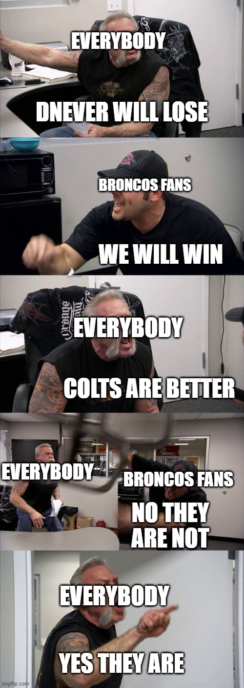 American Chopper Argument | EVERYBODY; DNEVER WILL LOSE; BRONCOS FANS; WE WILL WIN; EVERYBODY; COLTS ARE BETTER; EVERYBODY; BRONCOS FANS; NO THEY ARE NOT; EVERYBODY; YES THEY ARE | image tagged in memes,american chopper argument | made w/ Imgflip meme maker