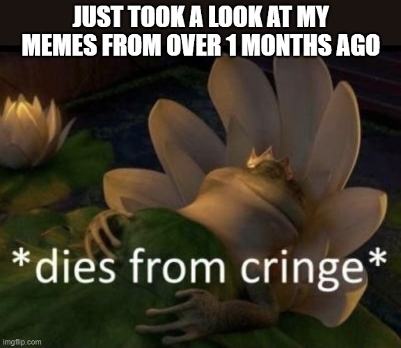 Dies from cringe | JUST TOOK A LOOK AT MY MEMES FROM OVER 1 MONTHS AGO | image tagged in dies from cringe | made w/ Imgflip meme maker