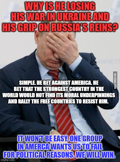 Dictators fear America, again.  Vote Blue in '22. | WHY IS HE LOSING HIS WAR IN UKRAINE AND HIS GRIP ON RUSSIA'S REINS? SIMPLE. HE BET AGAINST AMERICA. HE BET THAT THE STRONGEST COUNTRY IN THE WORLD WOULD NOT FIND ITS MORAL UNDERPINNINGS AND RALLY THE FREE COUNTRIES TO RESIST HIM. IT WON'T BE EASY. ONE GROUP IN AMERCA WANTS US TO FAIL FOR POLITICAL REASONS. WE WILL WIN. | image tagged in putin facepalm | made w/ Imgflip meme maker