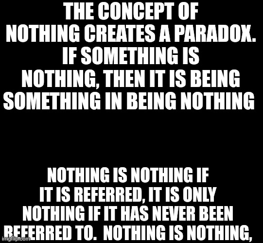 blank black | THE CONCEPT OF NOTHING CREATES A PARADOX. IF SOMETHING IS NOTHING, THEN IT IS BEING SOMETHING IN BEING NOTHING; NOTHING IS NOTHING IF IT IS REFERRED, IT IS ONLY NOTHING IF IT HAS NEVER BEEN REFERRED TO.  NOTHING IS NOTHING, | image tagged in blank black | made w/ Imgflip meme maker