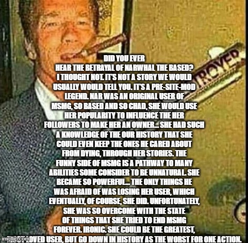 Thot destroyer | DID YOU EVER HEAR THE BETRAYAL OF NARWHAL THE BASED? I THOUGHT NOT. IT’S NOT A STORY WE WOULD USUALLY WOULD TELL YOU. IT’S A PRE-SITE-MOD LEGEND. NAR WAS AN ORIGINAL USER OF MSMG, SO BASED AND SO CHAD, SHE WOULD USE HER POPULARITY TO INFLUENCE THE HER FOLLOWERS TO MAKE HER AN OWNER… SHE HAD SUCH A KNOWLEDGE OF THE OUR HISTORY THAT SHE COULD EVEN KEEP THE ONES HE CARED ABOUT FROM DYING, THROUGH HER STORIES. THE FUNNY SIDE OF MSMG IS A PATHWAY TO MANY ABILITIES SOME CONSIDER TO BE UNNATURAL. SHE BECAME SO POWERFUL… THE ONLY THINGS HE WAS AFRAID OF WAS LOSING HER USER, WHICH EVENTUALLY, OF COURSE, SHE DID. UNFORTUNATELY, SHE WAS SO OVERCOME WITH THE STATE OF THINGS THAT SHE TRIED TO END MSMG FOREVER. IRONIC. SHE COULD BE THE GREATEST, MOST LOVED USER, BUT GO DOWN IN HISTORY AS THE WORST FOR ONE ACTION. | image tagged in thot destroyer | made w/ Imgflip meme maker