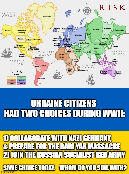 History Repeats Itself when one finds their Nation between a Rock & a Hard Place. | UKRAINE CITIZENS
 HAD TWO CHOICES DURING WWII:; 1) COLLABORATE WITH NAZI GERMANY, 
& PREPARE FOR THE BABI YAR MASSACRE
2) JOIN THE RUSSIAN SOCIALIST RED ARMY; SAME CHOICE TODAY.    WHOM DO YOU SIDE WITH? | image tagged in the game of risk,ukraine flag,kamala harris,liv truss,biden obama,putin | made w/ Imgflip meme maker