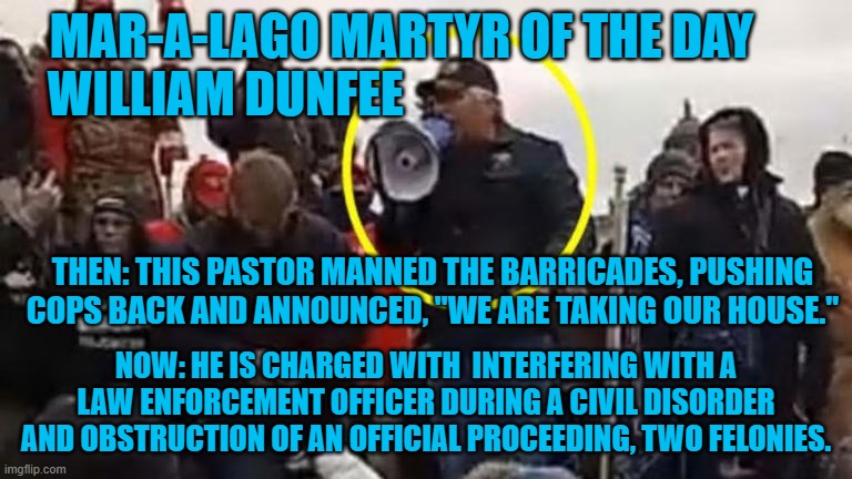 "Attacking Cops For Christ." A New low for the "Christian," Extreme Right-Wing. | MAR-A-LAGO MARTYR OF THE DAY     
WILLIAM DUNFEE; THEN: THIS PASTOR MANNED THE BARRICADES, PUSHING COPS BACK AND ANNOUNCED, "WE ARE TAKING OUR HOUSE."; NOW: HE IS CHARGED WITH  INTERFERING WITH A LAW ENFORCEMENT OFFICER DURING A CIVIL DISORDER AND OBSTRUCTION OF AN OFFICIAL PROCEEDING, TWO FELONIES. | image tagged in politics | made w/ Imgflip meme maker
