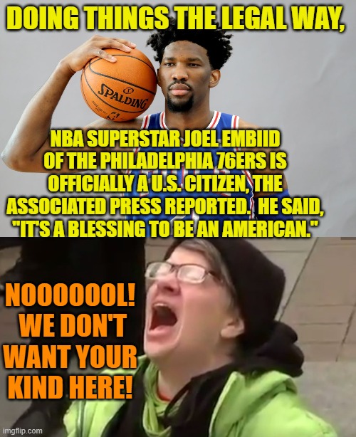 Yep, it's true.  Good leftists don't WANT legal immigrants , grateful to this nation, here. | DOING THINGS THE LEGAL WAY, NBA SUPERSTAR JOEL EMBIID OF THE PHILADELPHIA 76ERS IS OFFICIALLY A U.S. CITIZEN, THE ASSOCIATED PRESS REPORTED.  HE SAID, "IT'S A BLESSING TO BE AN AMERICAN."; NOOOOOOL!  WE DON'T WANT YOUR KIND HERE! | image tagged in nooooooooo | made w/ Imgflip meme maker