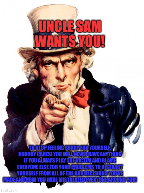 Uncle Sam | UNCLE SAM WANTS YOU! TO STOP FEELING SORRY FOR YOURSELF, NOBODY CARES! YOU WILL NEVER HAVE ANYTHING IF YOU ALWAYS PLAY THE VICTIM AND BLAME EVERYONE ELSE FOR YOUR PROBLEMS TO DISTRACT YOURSELF FROM ALL OF THE BAD DECISIONS YOU’VE MADE AND HOW YOU HAVE MISTREATED EVERYONE AROUND YOU! | image tagged in memes,uncle sam | made w/ Imgflip meme maker