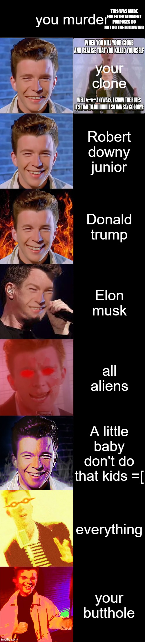 Rick Astley Becoming Evil | you murder; THIS WAS MADE FOR ENTERTAINMENT PURPOSES DO NOT DO THE FOLLOWING; your clone; Robert downy junior; Donald trump; Elon musk; all aliens; A little baby don't do that kids =[; everything; your butthole | image tagged in rick astley becoming evil | made w/ Imgflip meme maker