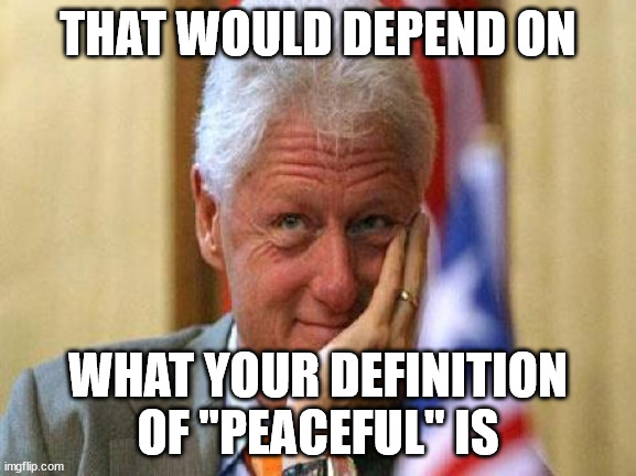 smiling bill clinton | THAT WOULD DEPEND ON WHAT YOUR DEFINITION OF "PEACEFUL" IS | image tagged in smiling bill clinton | made w/ Imgflip meme maker