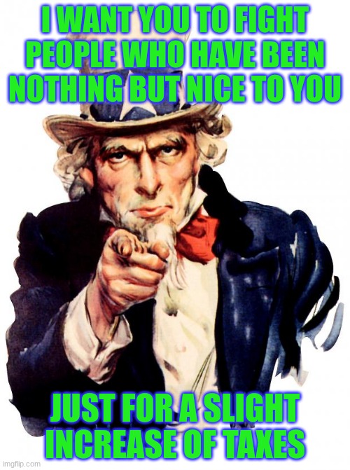 hiding my depresion | I WANT YOU TO FIGHT PEOPLE WHO HAVE BEEN NOTHING BUT NICE TO YOU; JUST FOR A SLIGHT INCREASE OF TAXES | image tagged in memes,uncle sam | made w/ Imgflip meme maker