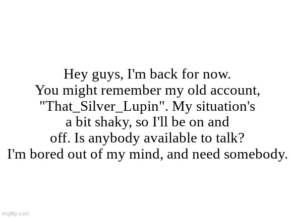 I'M BORED PLEASE HELP | Hey guys, I'm back for now. You might remember my old account, "That_Silver_Lupin". My situation's a bit shaky, so I'll be on and off. Is anybody available to talk? I'm bored out of my mind, and need somebody. | image tagged in blank white template | made w/ Imgflip meme maker