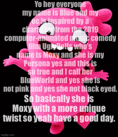 Moxy = BlueWorld | Yo hey everyone my name is Blue and my oc is inspired by a character from the 2019 computer-animated music comedy film UglyDolls who’s name is Moxy and she is my Persona yes and this is so true and I call her BlueWorld and yes she is not pink and yes she not black eyed. So basically she is Moxy with a more unique twist so yeah have a good day. | image tagged in moxy | made w/ Imgflip meme maker