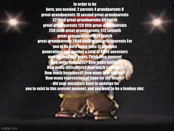 In order to be born, you needed: 2 parents 4 grandparents 8 great-grandparents 16 second great-grandparents 32 third great-grand | In order to be born, you needed: 2 parents 4 grandparents 8 great-grandparents 16 second great-grandparents 32 third great-grandparents 64 fourth great-grandparents 128 fifth great-grandparents 256 sixth great-grandparents 512 seventh great-grandparents 1024 eighth great-grandparents 2048 ninth great-grandparents For you to be born today from 12 previous generations you needed a total of 4096 ancestors over the last 400 years. Think for a moment - how many struggles? How many battles? How many difficulties? How much sadness? How much happiness? How many love stories? How many expressions of hope for the future? - did your ancestors have to undergo for you to exist in this present moment, and you want to be a femboy ѕlut. | image tagged in gangsta mario | made w/ Imgflip meme maker