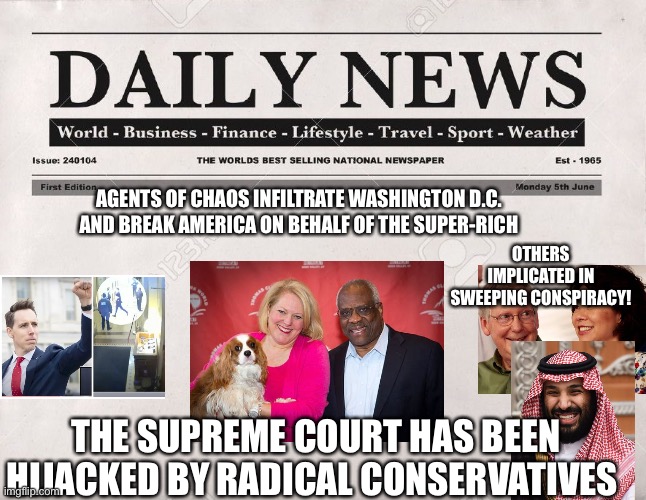 newspaper | AGENTS OF CHAOS INFILTRATE WASHINGTON D.C. AND BREAK AMERICA ON BEHALF OF THE SUPER-RICH; OTHERS IMPLICATED IN SWEEPING CONSPIRACY! THE SUPREME COURT HAS BEEN HIJACKED BY RADICAL CONSERVATIVES | image tagged in newspaper | made w/ Imgflip meme maker