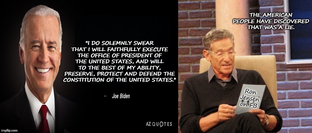 That's A Lie | THE AMERICAN PEOPLE HAVE DISCOVERED THAT WAS A LIE. "I DO SOLEMNLY SWEAR THAT I WILL FAITHFULLY EXECUTE THE OFFICE OF PRESIDENT OF THE UNITED STATES, AND WILL TO THE BEST OF MY ABILITY, PRESERVE, PROTECT AND DEFEND THE CONSTITUTION OF THE UNITED STATES."; Ron Jensen on FB | image tagged in joe biden quote,memes,maury lie detector,biden,joe biden,president_joe_biden | made w/ Imgflip meme maker